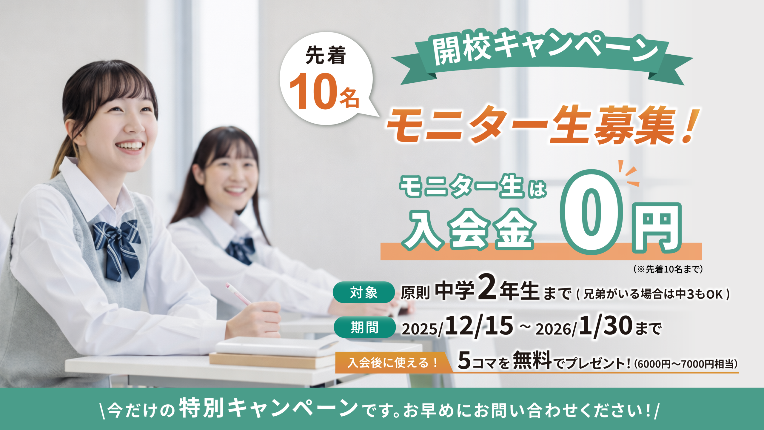 開校キャンペーン｜先着10名・モニター生募集！

対象：原則中学2年生まで（兄弟がいる場合は中3もOK）
期間：2025/12/15〜2026/1/30まで
モニター生は入会金0円 ※先着10名まで
入会後に使える！5コマを無料でプレゼント！（6000円〜7000円相当）

今だけの特別キャンペーンです。お早めにお問い合わせください！